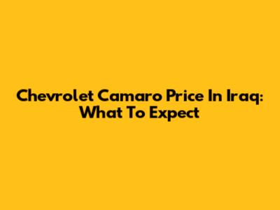 Chevrolet Camaro Price In Iraq: What To Expect