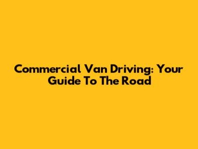 Commercial Van Driving: Your Guide To The Road