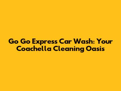 Go Go Express Car Wash: Your Coachella Cleaning Oasis