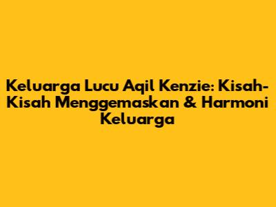 Keluarga Lucu Aqil Kenzie: Kisah-Kisah Menggemaskan & Harmoni Keluarga