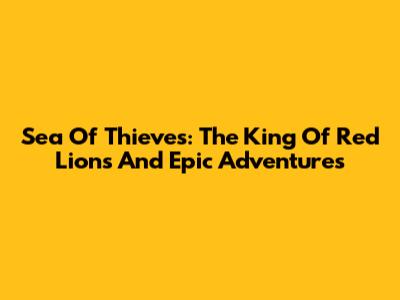 Sea Of Thieves: The King Of Red Lions And Epic Adventures