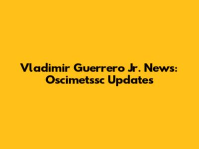 Vladimir Guerrero Jr. News: Oscimetssc Updates